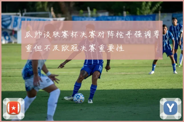 瓜帅谈联赛杯决赛对阵枪手强调尊重但不及欧冠决赛重要性