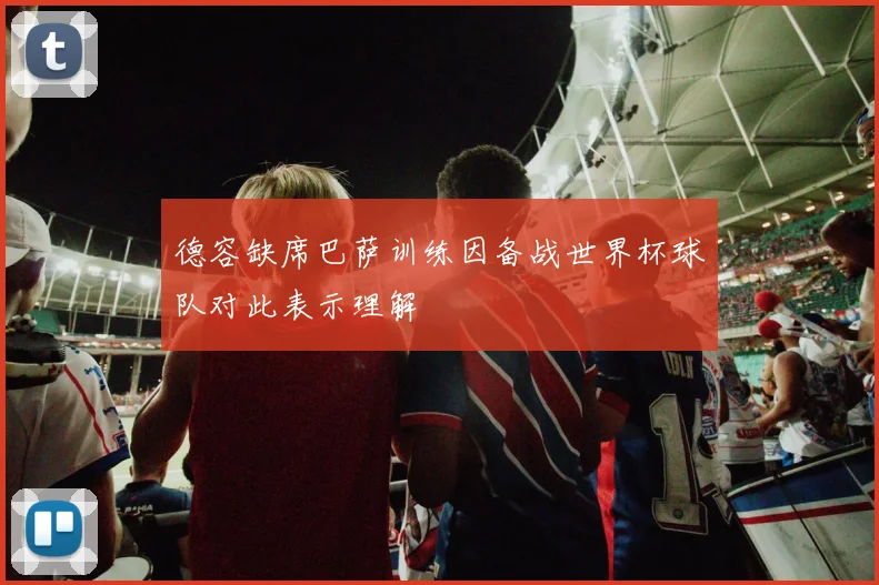 德容缺席巴萨训练因备战世界杯球队对此表示理解