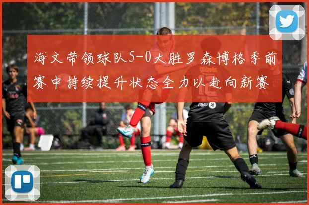 海文带领球队5-0大胜罗森博格季前赛中持续提升状态全力以赴向新赛季进发