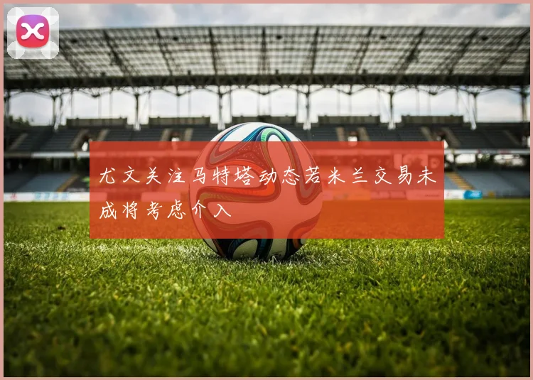 尤文关注马特塔动态若米兰交易未成将考虑介入