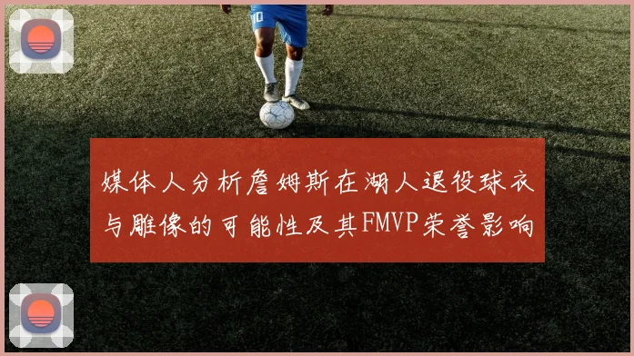 媒体人分析詹姆斯在湖人退役球衣与雕像的可能性及其FMVP荣誉影响