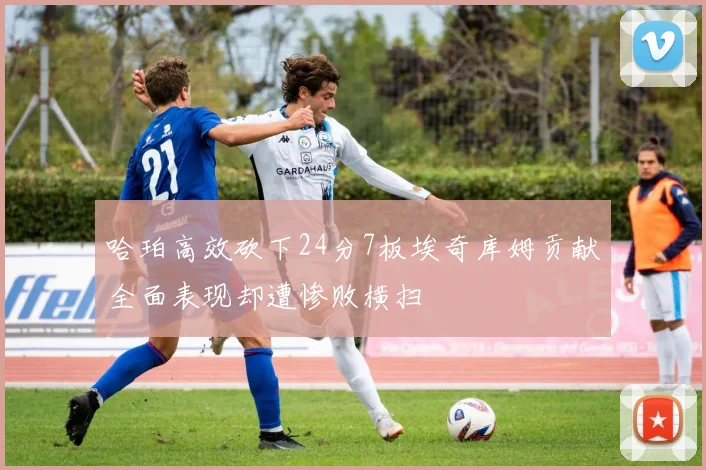 哈珀高效砍下24分7板埃奇库姆贡献全面表现却遭惨败横扫