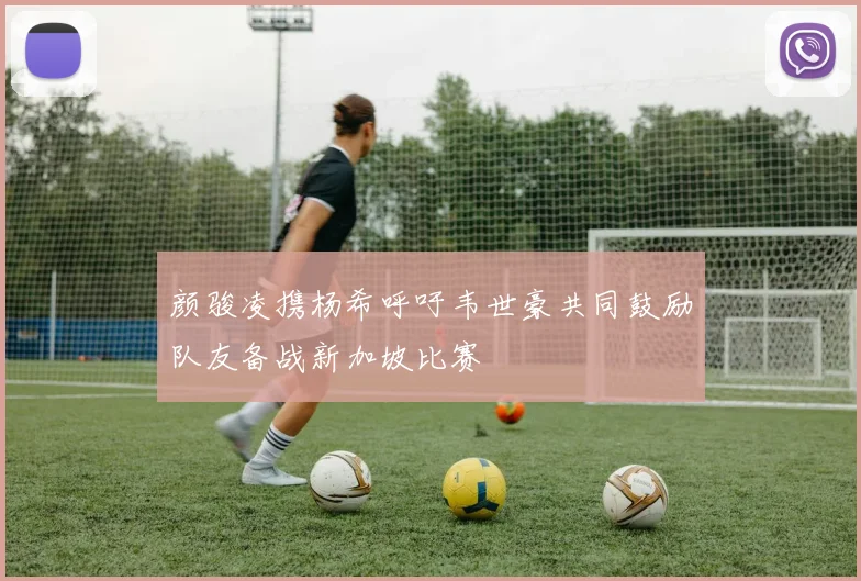 颜骏凌携杨希呼吁韦世豪共同鼓励队友备战新加坡比赛