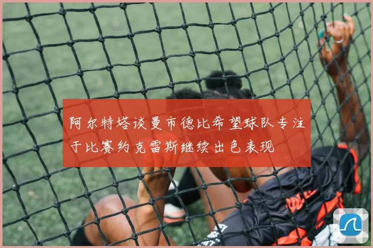 阿尔特塔谈曼市德比希望球队专注于比赛约克雷斯继续出色表现