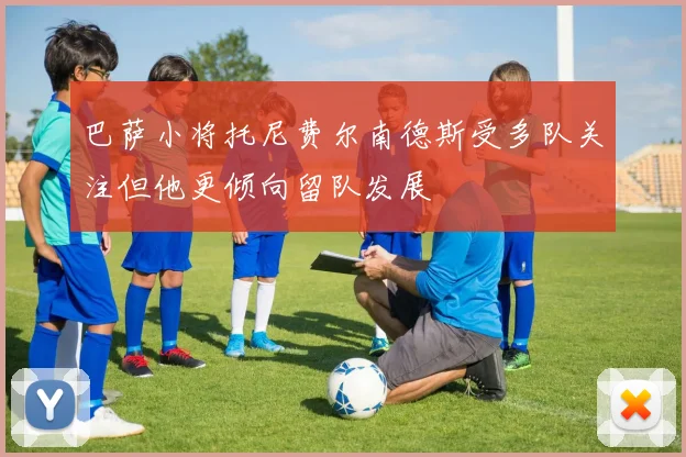 巴萨小将托尼费尔南德斯受多队关注但他更倾向留队发展