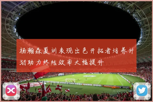 杨瀚森夏训表现出色开拓者培养计划助力终结效率大幅提升