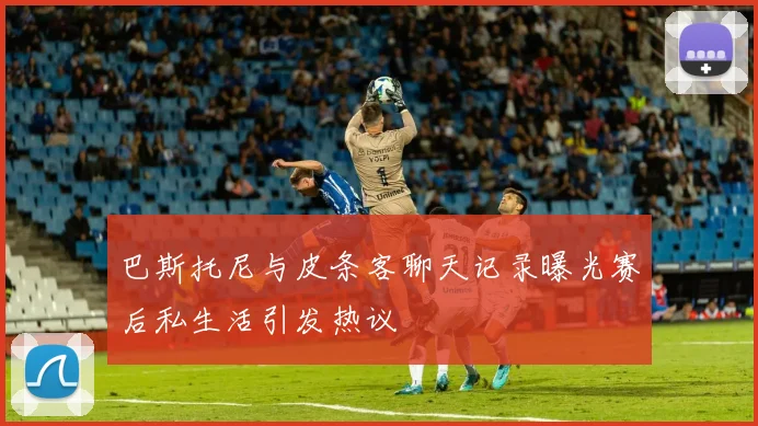 巴斯托尼与皮条客聊天记录曝光赛后私生活引发热议