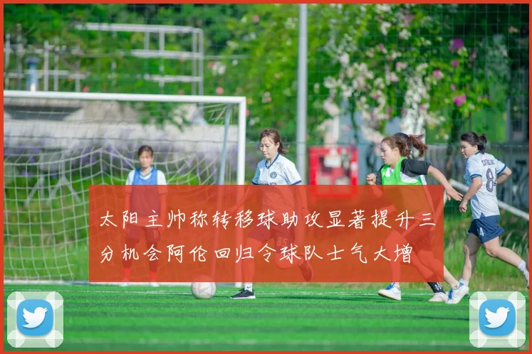 太阳主帅称转移球助攻显著提升三分机会阿伦回归令球队士气大增